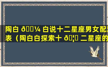 陶白 🐼 白说十二星座男女配对表（陶白白探索十 🦍 二星座的小奥秘）